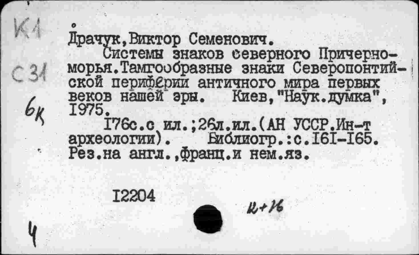 ﻿о
Драчук, Виктор Семенович.
Системы знаков северного Причерноморья. Тамгообразные знаки Северопонтий-і ской периферии античного мира первых веков нашей эры.	Киев,"Наук.думка",
І76с.счил.;26л.ил.(АН УССР.Ин-т археологии). Ьиблиогр.:с.І6І-І65. Рез.на англ.,франц.и нем.яз.
12204
